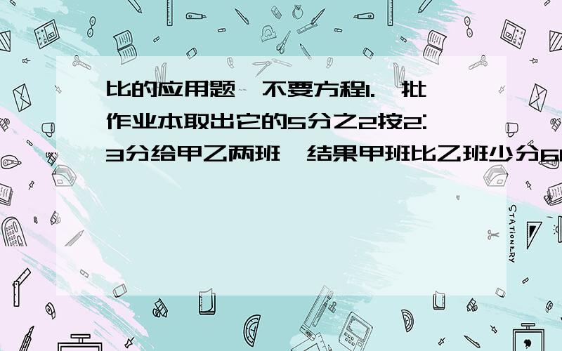 比的应用题,不要方程1.一批作业本取出它的5分之2按2:3分给甲乙两班,结果甲班比乙班少分60本,这批作业本共多少本?2.一批作业本取出它的5分之2,将剩余的按2:3分给甲乙两班,结果甲班比乙班少