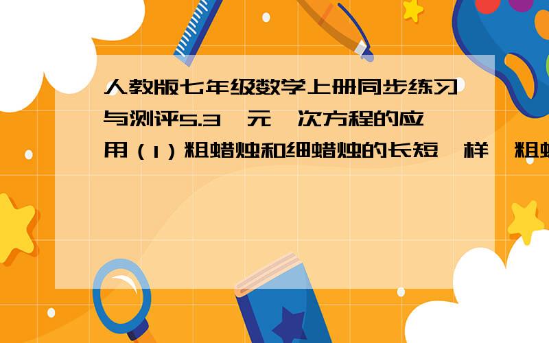 人教版七年级数学上册同步练习与测评5.3一元一次方程的应用（1）粗蜡烛和细蜡烛的长短一样,粗蜡烛可以点5h,细蜡烛可以点4h,如果同时点燃这两支蜡烛,过了一段时间后,剩余的粗蜡烛比细蜡