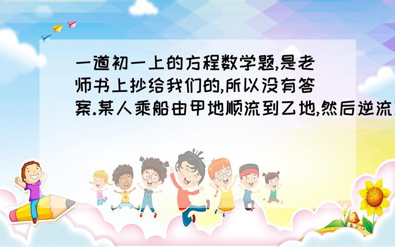 一道初一上的方程数学题,是老师书上抄给我们的,所以没有答案.某人乘船由甲地顺流到乙地,然后逆流到丙地,弱水流速度为2千米一小时,船在静水中的速度为8千米一小时,一直甲丙两地间的距