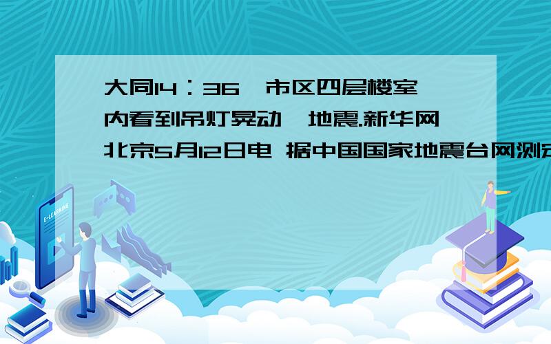 大同14：36,市区四层楼室内看到吊灯晃动,地震.新华网北京5月12日电 据中国国家地震台网测定,北京时间2008年5月12日14时28分,在四川汶川县（北纬31．0度,东经103．4度）发生7．6级地震.（复制