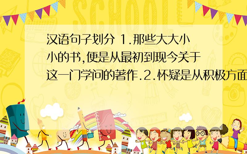 汉语句子划分 1.那些大大小小的书,便是从最初到现今关于这一门学问的著作.2.怀疑是从积极方面建设新学说、启迪新发明的基本条件.3.用不了多久,三峡大坝将横卧在长江上.4.这类地主富人