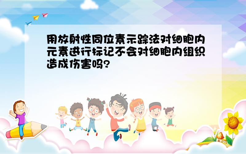 用放射性同位素示踪法对细胞内元素进行标记不会对细胞内组织造成伤害吗?