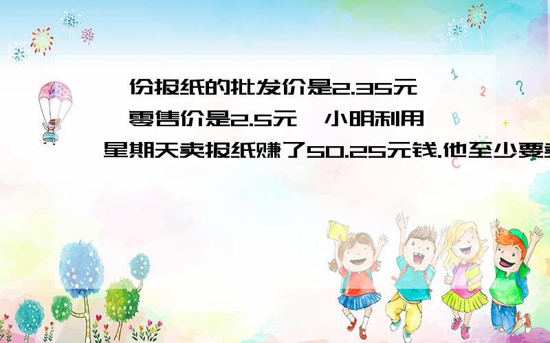 一份报纸的批发价是2.35元,零售价是2.5元,小明利用星期天卖报纸赚了50.25元钱.他至少要卖多少份报纸.