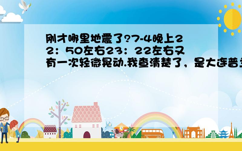 刚才哪里地震了?7-4晚上22：50左右23：22左右又有一次轻微晃动.我查清楚了，是大连普兰店市皮口 平岛附近海域。E 122.3   N 39.3   深度10千米    震级3.2同一地点一周出现两次地震。这个地方很