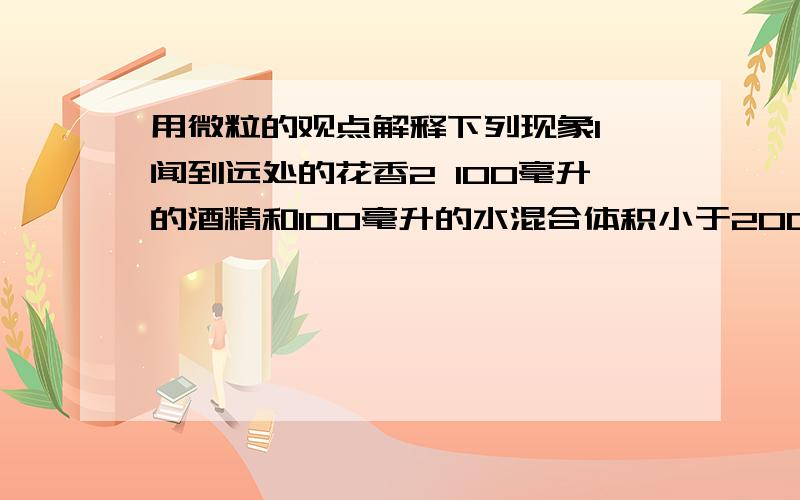 用微粒的观点解释下列现象1 闻到远处的花香2 100毫升的酒精和100毫升的水混合体积小于200毫升3 白糖放入水中不见了,整杯水变甜了4 一般物体具有热胀冷缩的现象