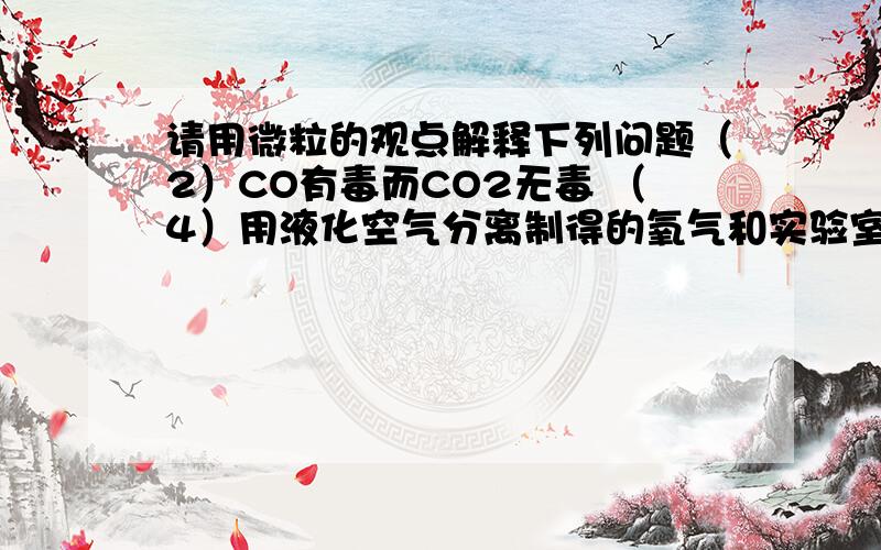 请用微粒的观点解释下列问题（2）CO有毒而CO2无毒 （4）用液化空气分离制得的氧气和实验室制得的氧气都可以支持燃烧