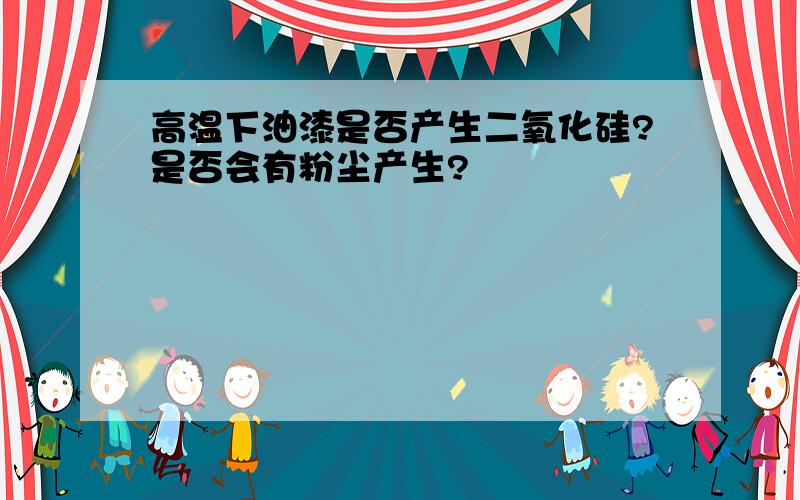 高温下油漆是否产生二氧化硅?是否会有粉尘产生?