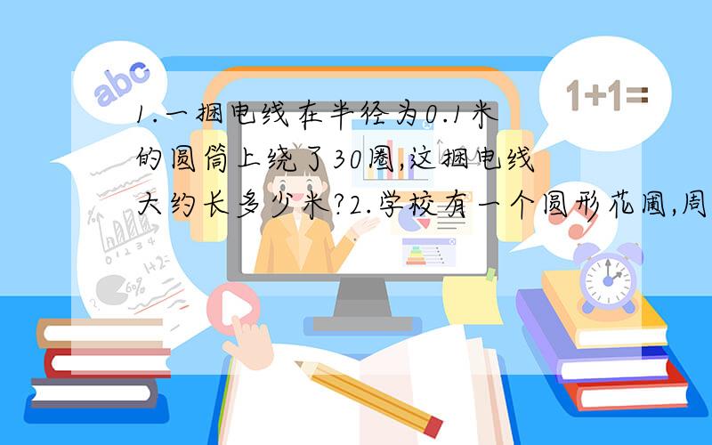 1.一捆电线在半径为0.1米的圆筒上绕了30圈,这捆电线大约长多少米?2.学校有一个圆形花圃,周长是28.26米,他的面积是多少平方米?如果美化这个花圃每平方米需用30元,那么美化好这个花圃至少需