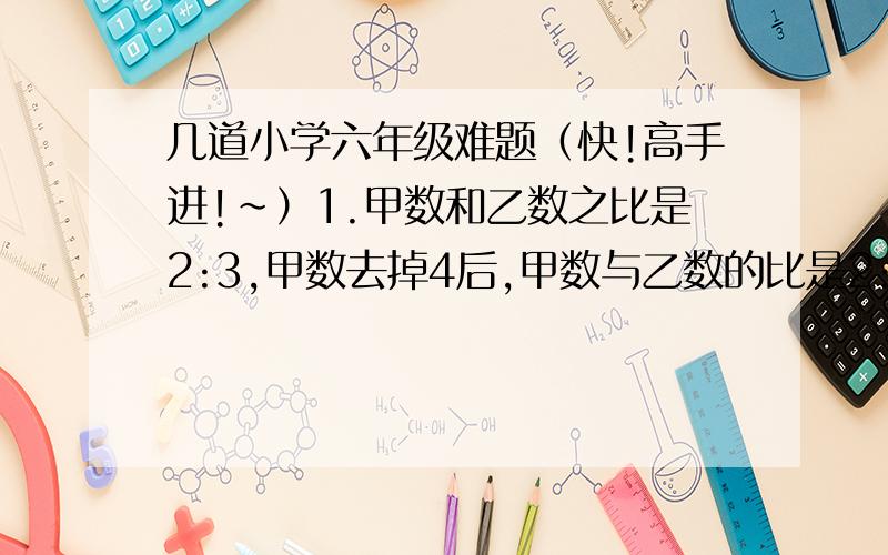 几道小学六年级难题（快!高手进!~）1.甲数和乙数之比是2:3,甲数去掉4后,甲数与乙数的比是2:7,甲数原来是（  ）,乙数原来是（  ）.