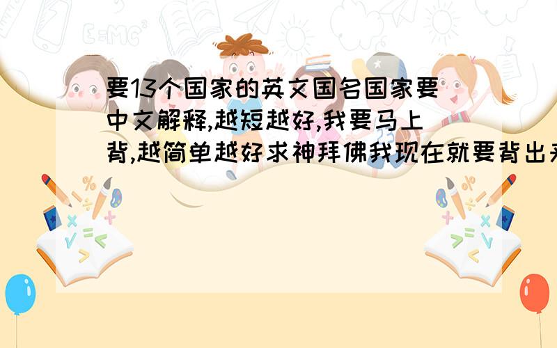 要13个国家的英文国名国家要中文解释,越短越好,我要马上背,越简单越好求神拜佛我现在就要背出来所以希望越短越好!3天没睡好觉了就指望今天了拜托各位大侠了!