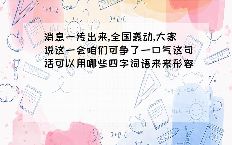 消息一传出来,全国轰动,大家说这一会咱们可争了一口气这句话可以用哪些四字词语来来形容