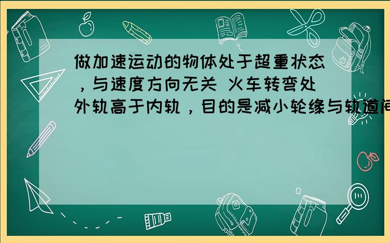 做加速运动的物体处于超重状态，与速度方向无关 火车转弯处外轨高于内轨，目的是减小轮缘与轨道间作用力