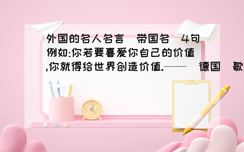 外国的名人名言（带国名）4句例如:你若要喜爱你自己的价值,你就得给世界创造价值.——（德国）歌德急死了!要短点的，通俗易懂的