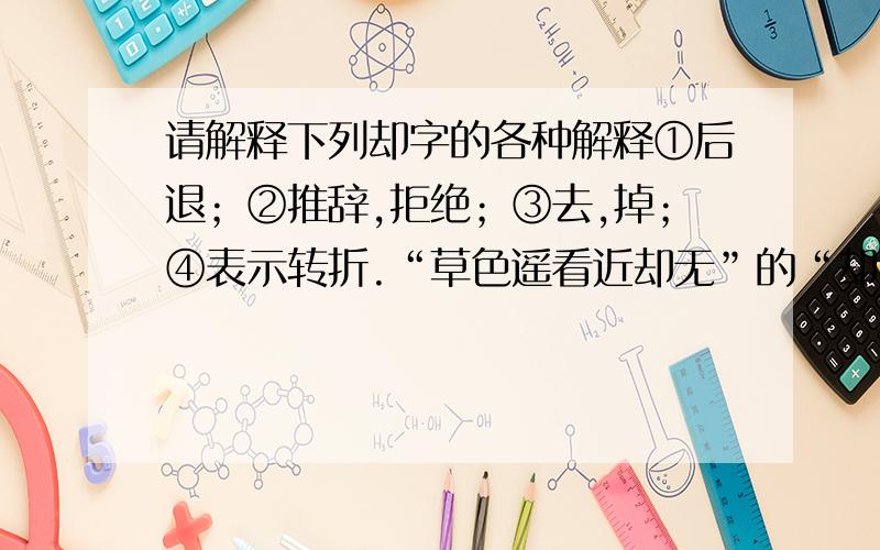 请解释下列却字的各种解释①后退；②推辞,拒绝；③去,掉；④表示转折.“草色遥看近却无”的“却”应选哪种解释?“好意难却”应选哪种解释?“望而却步”应选哪种解释?“了却”应选哪