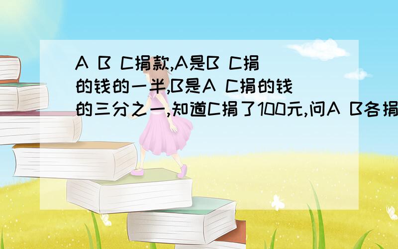 A B C捐款,A是B C捐的钱的一半,B是A C捐的钱的三分之一,知道C捐了100元,问A B各捐几元,共几元?注意：B是A C的三分之一，