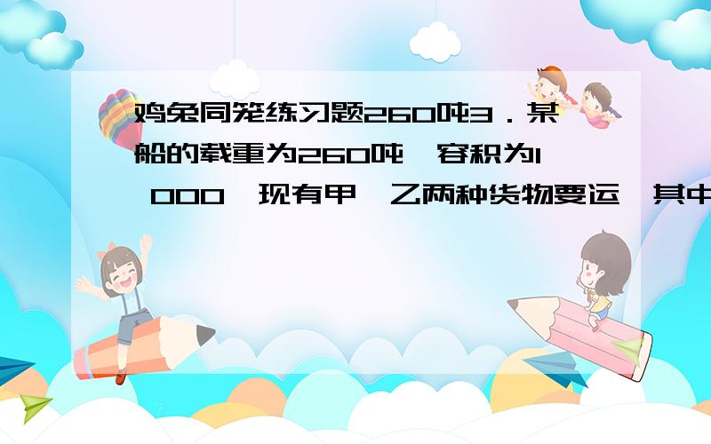 鸡兔同笼练习题260吨3．某船的载重为260吨,容积为l 000,现有甲、乙两种货物要运,其中甲种货物每吨体积为8,乙种货物每吨体积为2,若要充分利用这艘船的载重量与容积,甲、乙两种货物应各装