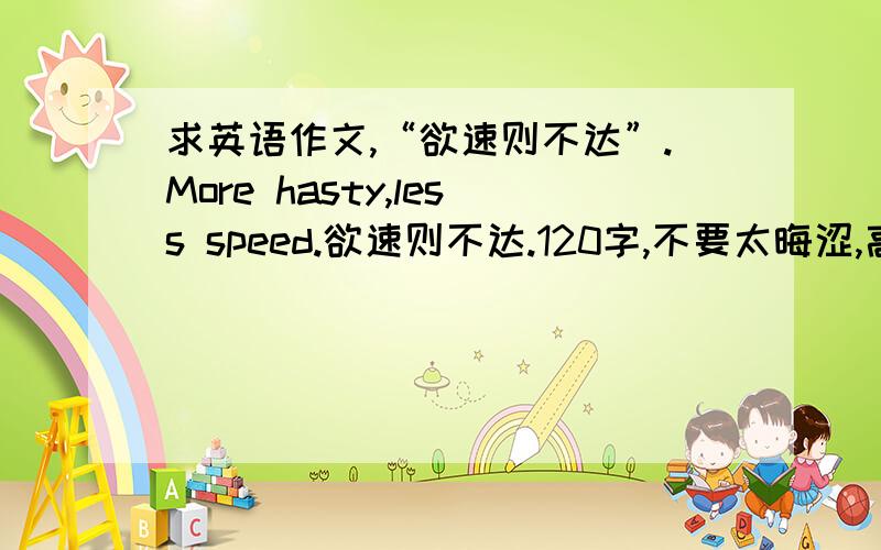 求英语作文,“欲速则不达”.More hasty,less speed.欲速则不达.120字,不要太晦涩,高中生水平即可.先谢!