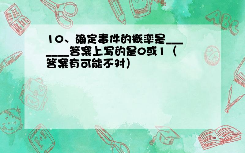 10、确定事件的概率是_______答案上写的是0或1（答案有可能不对）