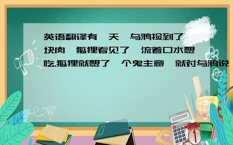 英语翻译有一天,乌鸦捡到了一块肉,狐狸看见了,流着口水想吃.狐狸就想了一个鬼主意,就对乌鸦说：“乌鸦小姐,我听人家说你唱的歌最好听了,求您给我唱一首吧!”乌鸦刚开口,肉就从乌鸦嘴