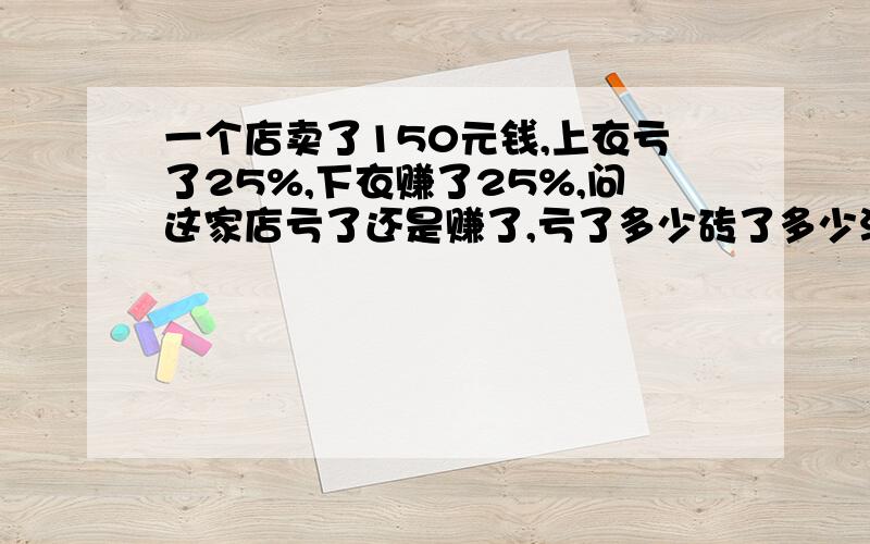 一个店卖了150元钱,上衣亏了25%,下衣赚了25%,问这家店亏了还是赚了,亏了多少砖了多少没有上衣价钱,