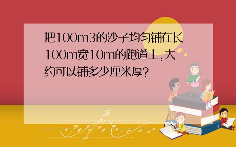 把100m3的沙子均匀铺在长100m宽10m的跑道上,大约可以铺多少厘米厚?