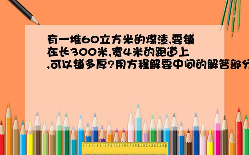 有一堆60立方米的煤渣,要铺在长300米,宽4米的跑道上,可以铺多厚?用方程解要中间的解答部分