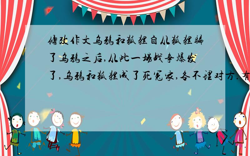 修改作文乌鸦和狐狸自从狐狸骗了乌鸦之后,从此一场战争爆发了,乌鸦和狐狸成了死冤家,各不理对方.有一次,狐狸又看见一只乌鸦嘴里叼着一块大肉,嘴又馋了起来,真是