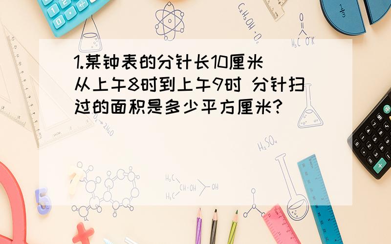 1.某钟表的分针长10厘米 从上午8时到上午9时 分针扫过的面积是多少平方厘米?