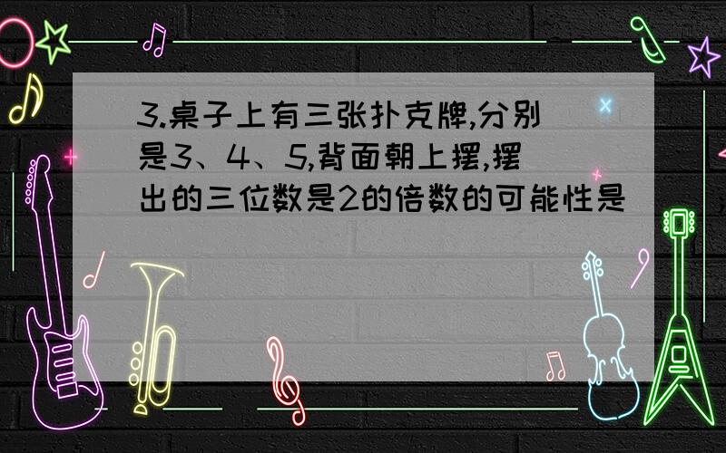 3.桌子上有三张扑克牌,分别是3、4、5,背面朝上摆,摆出的三位数是2的倍数的可能性是（ ）；摆出的三位数3的倍数的可能性是（ ）；摆出的三位数是5的倍数的可能性是（ 的意思、理解!