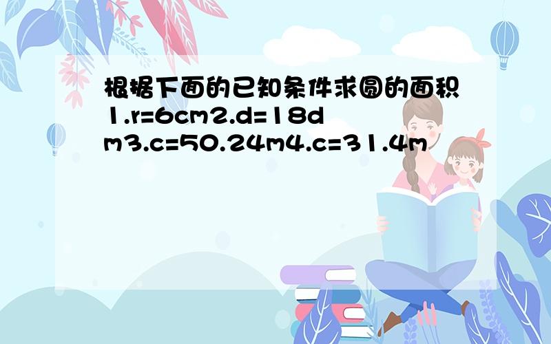 根据下面的已知条件求圆的面积1.r=6cm2.d=18dm3.c=50.24m4.c=31.4m