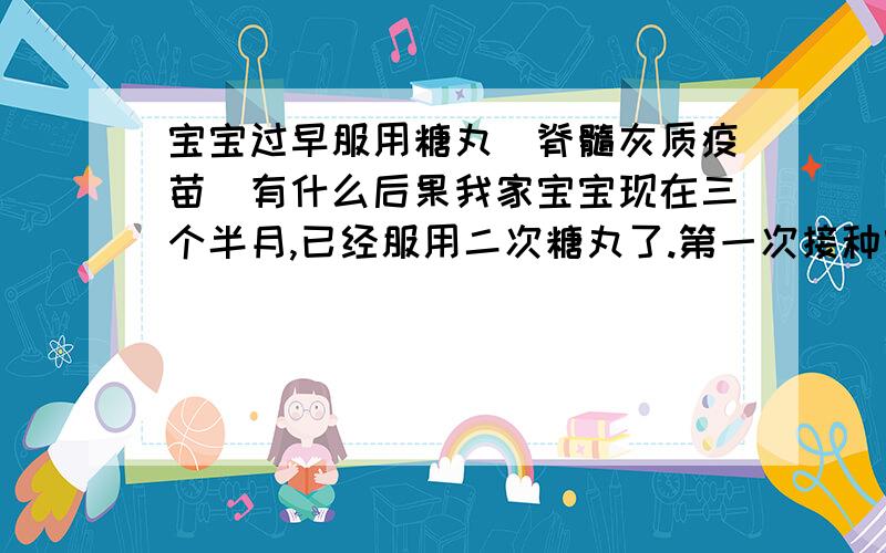 宝宝过早服用糖丸（脊髓灰质疫苗）有什么后果我家宝宝现在三个半月,已经服用二次糖丸了.第一次接种宝宝刚满月,孩子爸看到小区接种疫苗通知就告诉我带小孩去医院,我当时告诉了医生孩