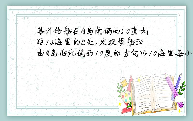 某补给船在A岛南偏西50度相距12海里的B处,发现货船正由A岛沿北偏西10度的方向以10海里每小时的速度航行.问补给船需要以多大速度、沿什么方向航行才能用2小时赶上货船补充养料?