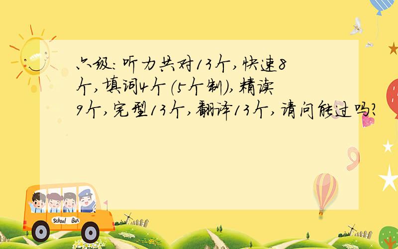 六级：听力共对13个,快速8个,填词4个（5个制）,精读9个,完型13个,翻译13个,请问能过吗?