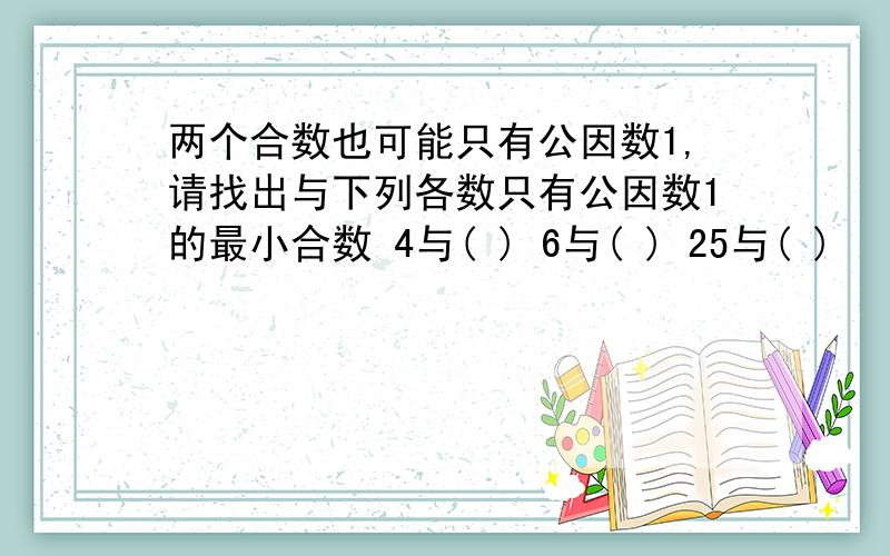 两个合数也可能只有公因数1,请找出与下列各数只有公因数1的最小合数 4与( ) 6与( ) 25与( )