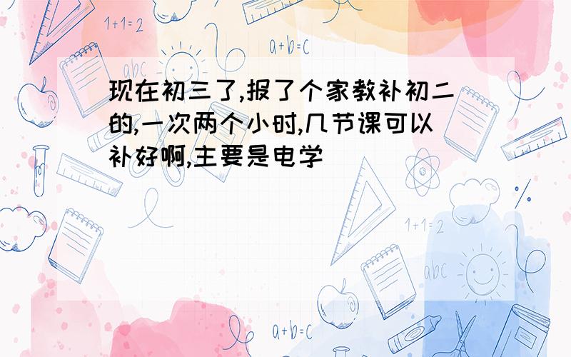 现在初三了,报了个家教补初二的,一次两个小时,几节课可以补好啊,主要是电学