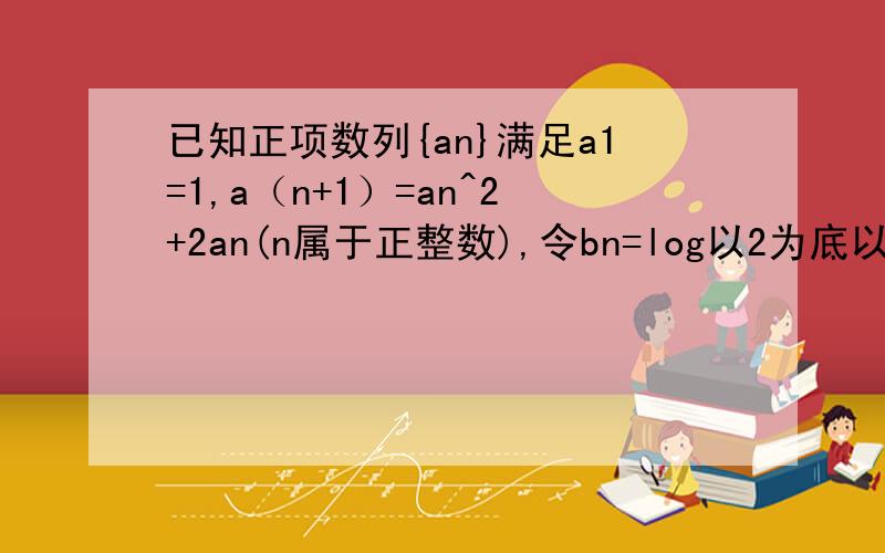 已知正项数列{an}满足a1=1,a（n+1）=an^2+2an(n属于正整数),令bn=log以2为底以(an+1)为真数.证bn等比数列;