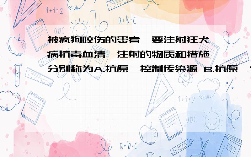 被疯狗咬伤的患者,要注射狂犬病抗毒血清,注射的物质和措施分别称为A.抗原、控制传染源 B.抗原、保护易感者 C.抗体、控制传染源 D.抗体、保护易感者