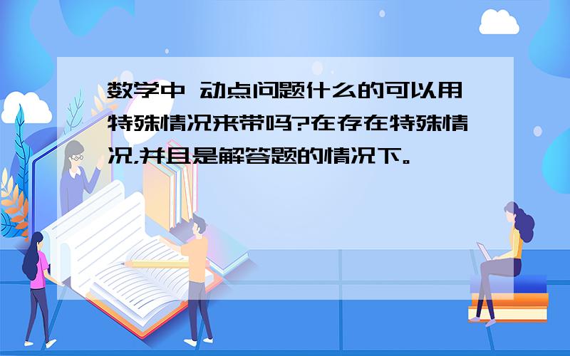 数学中 动点问题什么的可以用特殊情况来带吗?在存在特殊情况，并且是解答题的情况下。