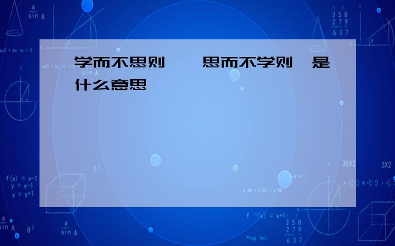 学而不思则罔,思而不学则殆是什么意思