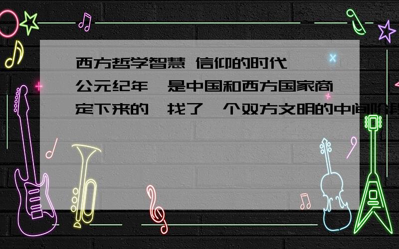 西方哲学智慧 信仰的时代、 公元纪年,是中国和西方国家商定下来的,找了一个双方文明的中间阶段,方便使用.( 30.0 分) 是 否 2 、 中世纪主要是指公元二世纪到公元十六世纪,这一时期的哲学