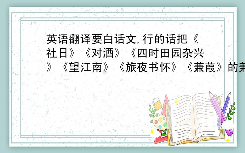 英语翻译要白话文,行的话把《社日》《对酒》《四时田园杂兴》《望江南》《旅夜书怀》《兼葭》的兼葭苍苍到宛在水中央＜江南逢李龟年＞＜渔歌子＞＜虞美人＞＜夜雨寄北＞〈如梦令〉