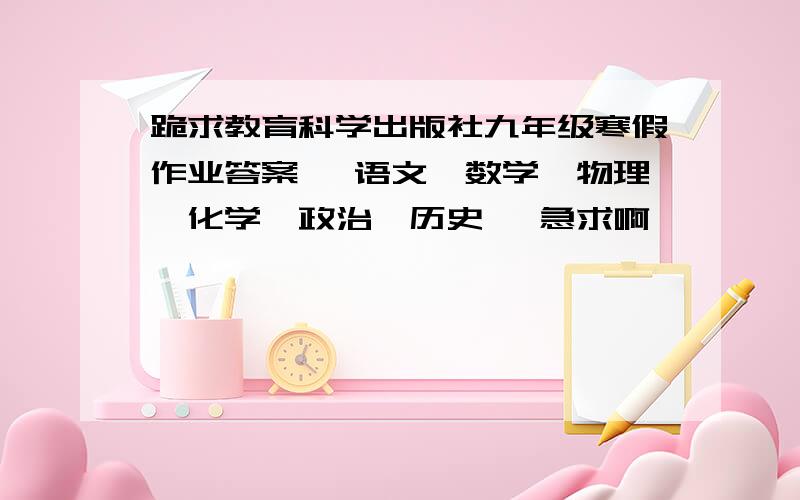 跪求教育科学出版社九年级寒假作业答案 【语文、数学、物理、化学、政治、历史】 急求啊