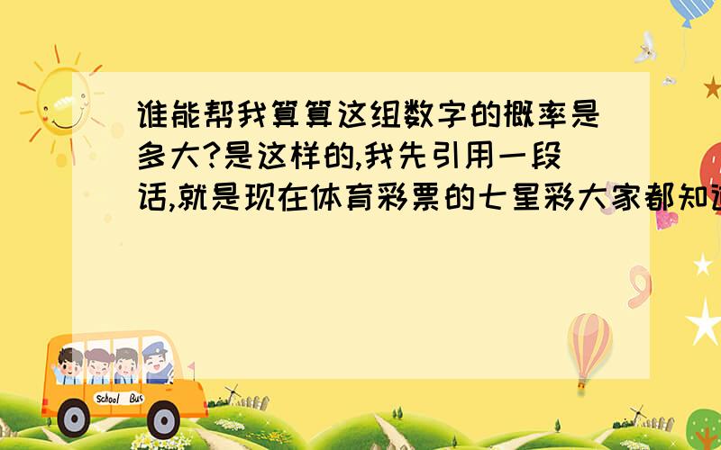 谁能帮我算算这组数字的概率是多大?是这样的,我先引用一段话,就是现在体育彩票的七星彩大家都知道,开奖是7个数字组成的,每个数字都有0到9种可能,我的问题和这个类似!我现在说的也是一