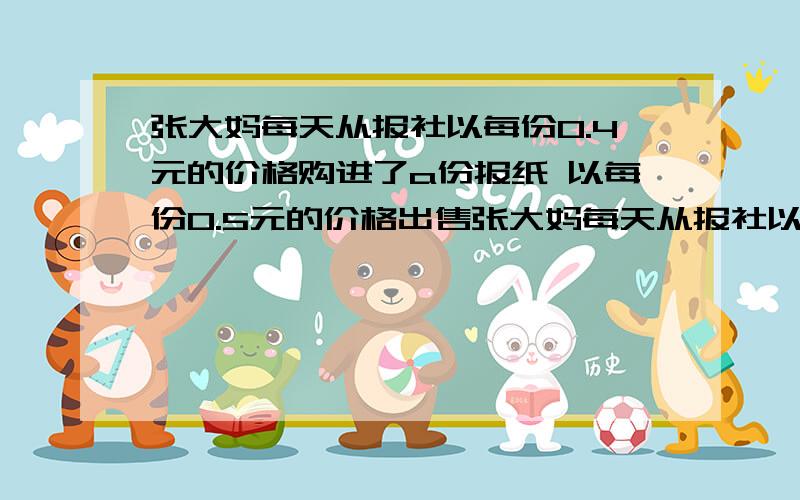 张大妈每天从报社以每份0.4元的价格购进了a份报纸 以每份0.5元的价格出售张大妈每天从报社以每份0.4元的价格购进了a份报纸以每份0.5元的价格出售,平时一天可平均出售b份报纸,双休日可多