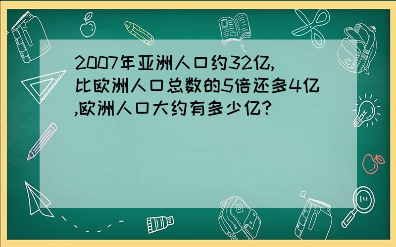 2007年亚洲人口约32亿,比欧洲人口总数的5倍还多4亿,欧洲人口大约有多少亿?