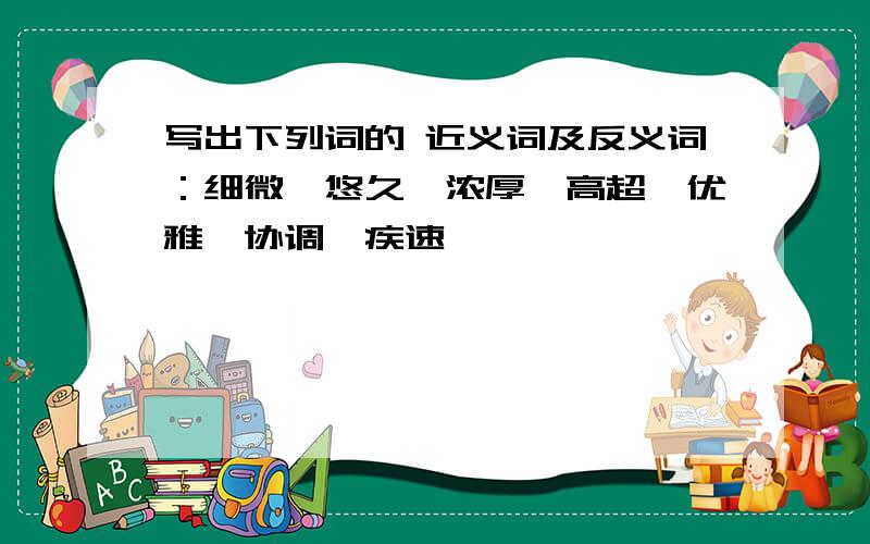 写出下列词的 近义词及反义词：细微、悠久、浓厚、高超、优雅、协调、疾速