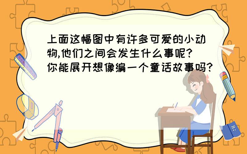 上面这幅图中有许多可爱的小动物,他们之间会发生什么事呢?你能展开想像编一个童话故事吗?