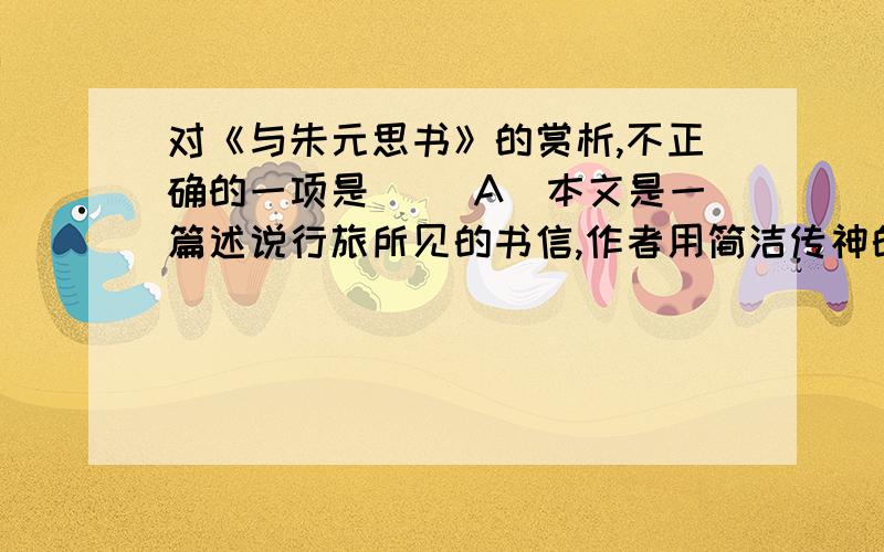 对《与朱元思书》的赏析,不正确的一项是（ ）A．本文是一篇述说行旅所见的书信,作者用简洁传神的文笔描写了富春江两岸清朗秀丽的景色,使读后如身临其境.B．作者写奇山异水,由近及远,