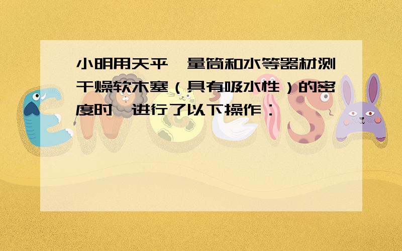 小明用天平,量筒和水等器材测干燥软木塞（具有吸水性）的密度时,进行了以下操作：