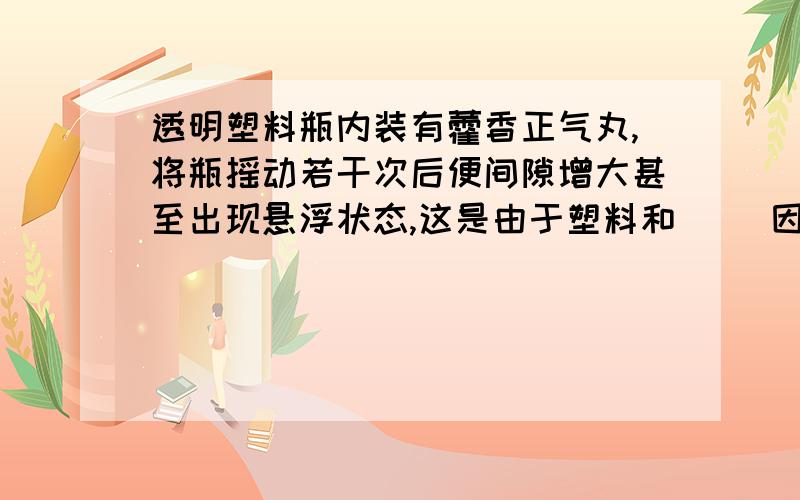 透明塑料瓶内装有藿香正气丸,将瓶摇动若干次后便间隙增大甚至出现悬浮状态,这是由于塑料和（ ）因（ ）相互作用的结果